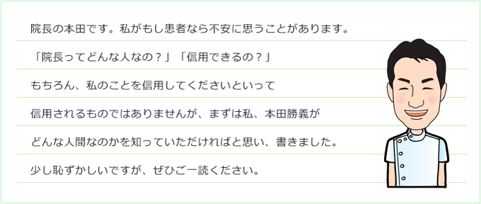 院長の本田です。私がもし患者なら不安に思うことがあります。「院長ってどんな人なの？」「信用できるの？」もちろん、私のことを信用してくださいといって信用されるものではありませんが、まずは私、本田勝義がどんな人間なのかを知っていただければと思い、書きました。少し恥ずかしいですが、ぜひご一読ください。