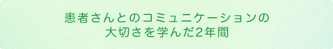 患者さんとのコミュニケーションの大切さを学んだ2年間