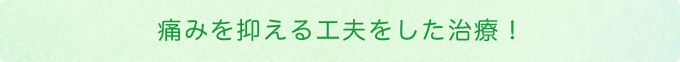 痛みを抑える工夫をした治療！